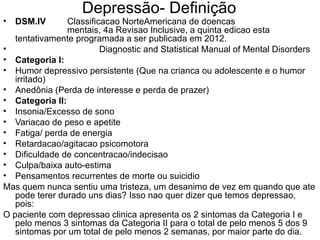 Depressão- Definição  DSM.IV   Classificacao NorteAmericana de doencas  mentais, 4a Revisao Inclusive, a quinta edicao esta tentativamente programada a ser publicada em 2012. Diagnostic and Statistical Manual of Mental Disorders Categoria I: Humor depressivo persistente (Que na crianca ou adolescente e o humor irritado) Anedônia (Perda de interesse e perda de prazer) Categoria II: Insonia/Excesso de sono Variacao de peso e apetite Fatiga/ perda de energia Retardacao/agitacao psicomotora Dificuldade de concentracao/indecisao Culpa/baixa auto-estima Pensamentos recurrentes de morte ou suicidio Mas quem nunca sentiu uma tristeza, um desanimo de vez em quando que ate pode terer durado uns dias? Isso nao quer dizer que temos depressao, pois: O paciente com depressao clinica apresenta os 2 sintomas da Categoria I e pelo menos 3 sintomas da Categoria II para o total de pelo menos 5 dos 9 sintomas por um total de pelo menos 2 semanas, por maior parte do dia. 