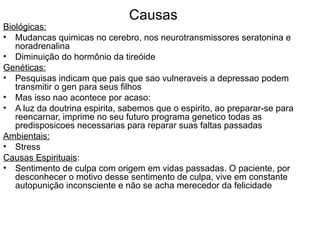 Causas Biológicas: Mudancas quimicas no cerebro, nos neurotransmissores seratonina e noradrenalina Diminuição do hormônio da tireóide Genéticas: Pesquisas indicam que pais que sao vulneraveis a depressao podem transmitir o gen para seus filhos Mas isso nao acontece por acaso: A luz da doutrina espirita, sabemos que o espirito, ao preparar-se para reencarnar, imprime no seu futuro programa genetico todas as predisposicoes necessarias para reparar suas faltas passadas Ambientais: Stress Causas Espirituais : Sentimento de culpa com origem em vidas passadas. O paciente, por desconhecer o motivo desse sentimento de culpa, vive em constante autopunição inconsciente e não se acha merecedor da felicidade 