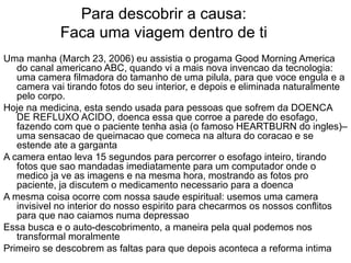 Para descobrir a causa: Faca uma viagem dentro de ti Uma manha (March 23, 2006) eu assistia o progama Good Morning America do canal americano ABC, quando vi a mais nova invencao da tecnologia: uma camera filmadora do tamanho de uma pilula, para que voce engula e a camera vai tirando fotos do seu interior, e depois e eliminada naturalmente pelo corpo. Hoje na medicina, esta sendo usada para pessoas que sofrem da DOENCA DE REFLUXO ACIDO, doenca essa que corroe a parede do esofago, fazendo com que o paciente tenha asia (o famoso HEARTBURN do ingles)– uma sensacao de queimacao que comeca na altura do coracao e se estende ate a garganta A camera entao leva 15 segundos para percorrer o esofago inteiro, tirando fotos que sao mandadas imediatamente para um computador onde o medico ja ve as imagens e na mesma hora, mostrando as fotos pro paciente, ja discutem o medicamento necessario para a doenca  A mesma coisa ocorre com nossa saude espiritual: usemos uma camera invisivel no interior do nosso espirito para checarmos os nossos conflitos para que nao caiamos numa depressao Essa busca e o auto-descobrimento, a maneira pela qual podemos nos transformal moralmente Primeiro se descobrem as faltas para que depois aconteca a reforma intima 