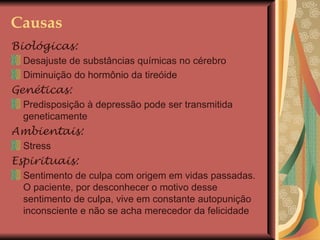 Causas Biológicas:   Desajuste de substâncias químicas no cérebro Diminuição do hormônio da tireóide Genéticas: Predisposição à depressão pode ser transmitida geneticamente Ambientais: Stress Espirituais: Sentimento de culpa com origem em vidas passadas. O paciente, por desconhecer o motivo desse sentimento de culpa, vive em constante autopunição inconsciente e não se acha merecedor da felicidade 