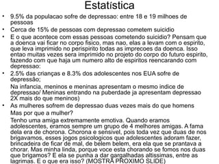 Estat í stica 9.5% da populacao sofre de depressao: entre 18 e 19 milhoes de pessoas Cerca de 15% de pessoas com depressao cometem suicidio  E o que acontece com essas pessoas cometendo suicidio? Pensam que a doenca vai ficar no corpo fisico, mas nao, elas a levam com o espirito, que leva imprimido no perispirito todas as imprecoes da doenca. Isso entao muitas vezes sera imprimido no projeto do corpo do futuro espirito, fazendo com que haja um numero alto de espiritos reencarando com depressao: 2.5% das crianças e 8.3% dos adolescentes nos EUA sofre de depressão; Na infancia, meninos e meninas apresentam o mesmo indice de depressao/ Meninas entrando na puberdade ja apresentam depressao 2X mais do que meninos) As mulheres sofrem de depressao duas vezes mais do que homens Mas por que a mulher? Tenho uma amiga extremamente emotiva. Quando eramos adolescentes, eramos sempre um grupo de 4 melhores amigas. A fama dela era de chorona. Chorona e sensivel, pois toda vez que duas de nos brigavamos, esses jogos psicologicos que adolescentes adoram fazer, brincadeira de ficar de mal, de belem belem, era ela que se prantava a chorar. Mas minha linda, porque voce esta chorando se fomos nos duas que brigamos? E ela se punha a dar gargalhadas altissimas, entre as lagrimas. E o que era isso? (MOSTRA PROXIMO SLIDE) 