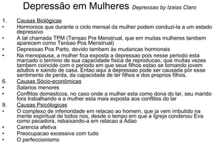 Depressão em Mulheres  Depressao by Izaias Claro Causas Biológicas Hormonios que durante o ciclo mensal da mulher podem conduzi-la a um estado depressivo A tal chamada TPM (Tensao Pre Menstrual, que em muitas mulheres tambem aparecem como Tensao Pos Menstrual) Depressao Pos Parto, devido tambem às mudancas hormonais Na menopausa, a mulher fica exposta a depressao pois nesse periodo esta marcado o termino de sua capacidade fisica de reproducao, que muitas vezes tambem coincide com o periodo em que seus filhos estao se tornando jovem adultos e saindo de casa. Entao aqui a depressao pode ser causada por esse sentimento de perda, da capacidade de ter filhos e dos proprios filhos.  Causas Sócio-econômicas Salarios menores Conflitos domesticos, no caso onde a mulher esta como dona do lar, seu marido fora trabalhando e a mulher esta mais exposta aos conflitos do lar Causas Psicólogicas O complexo de inferioridade em relacao ao homem, que ja vem imbutido na mente espiritual de todos nos, desde o tempo em que a Igreja condenou Eva como pecadora, rebaixando-a em relacao a Adao Carencia afetiva Preocupacao excessiva com tudo O perfeccionismo 