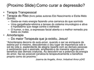 (Proximo Slide):Como curar a depres são ? Terapia Transpessoal Terapia do Riso  (livro pelas autoras Elzi Nascimento e Elzita Melo Quinta) Gasta-se mais energia fazendo uma carranca do que sorrindo Uma gargalhada=elimina a tensao do sistema imunologico e ativa o hipotalamo que reage contra o estresse O humor, o riso, a expressao facial aberta e o melhor remedio pra todos os males Amorterapia Do maior Terapeuta que ja existiu, Jesus! “ Amorterapia decorre do auto-amor, quando o ser se enriquece de estima por si mesmo, descobrindo o seu lugar de importancia sob o sol da vida e, esplendente de alegria reparte com as demais pessoas o sentimento que o assinala, ampliando-o de maneira vigorosa em beneficio das demais criaturas. Ao descobrir-se a potencia da energia do amor, faz-se possivel canaliza-la terapeuticamente a beneficio proprio como do proximo.”     Joanna de Angelis,  Amor, Imbativel Amor p242 