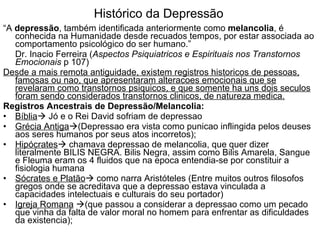 Histórico da Depressão “ A  depressão , também identificada anteriormente como  melancolia , é conhecida na Humanidade desde recuados tempos, por estar associada ao comportamento psicológico do ser humano.”  Dr. Inacio Ferreira ( Aspectos Psiquiatricos e Espirituais nos Transtornos Emocionais  p 107) Desde a mais remota antiguidade, existem registros historicos de pessoas, famosas ou nao, que apresentaram alteracoes emocionais que se revelaram como transtornos psiquicos, e que somente ha uns dois seculos foram sendo considerados transtornos clinicos, de natureza medica. Registros Ancestrais de Depressão/Melancolia: Bíblia   Jó e o Rei David sofriam de depressao Grécia Antiga  (Depressao era vista como punicao inflingida pelos deuses aos seres humanos por seus atos incorretos); Hipócrates   chamava depressao de melancolia, que quer dizer literalmente BILIS NEGRA. Bilis Negra, assim como Bilis Amarela, Sangue e Fleuma eram os 4 fluidos que na epoca entendia-se por constituir a fisiologia humana  Sócrates e Platão   como narra Aristóteles (Entre muitos outros filosofos gregos onde se acreditava que a depressao estava vinculada a capacidades intelectuais e culturais do seu portador)  Igreja Romana    (que passou a considerar a depressao como um pecado que vinha da falta de valor moral no homem para enfrentar as dificuldades da existencia); 