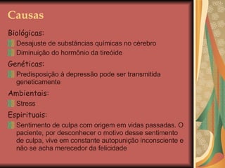 Causas Biológicas:   Desajuste de substâncias químicas no cérebro Diminuição do hormônio da tireóide Genéticas: Predisposição à depressão pode ser transmitida geneticamente Ambientais: Stress Espirituais: Sentimento de culpa com origem em vidas passadas. O paciente, por desconhecer o motivo desse sentimento de culpa, vive em constante autopunição inconsciente e não se acha merecedor da felicidade 