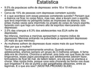 Estat í stica 9.5% da populacao sofre de depressao: entre 18 e 19 milhoes de pessoas Cerca de 15% de pessoas com depressao cometem suicidio  E o que acontece com essas pessoas cometendo suicidio? Pensam que a doenca vai ficar no corpo fisico, mas nao, elas a levam com o espirito, que leva imprimido no perispirito todas as imprecoes da doenca. Isso entao muitas vezes sera imprimido no projeto do corpo do futuro espirito, fazendo com que haja um numero alto de espiritos reencarando com depressao: 2.5% das crianças e 8.3% dos adolescentes nos EUA sofre de depressão; Na infancia, meninos e meninas apresentam o mesmo indice de depressao/ Meninas entrando na puberdade ja apresentam depressao 2X mais do que meninos) As mulheres sofrem de depressao duas vezes mais do que homens Mas por que a mulher? Tenho uma amiga extremamente emotiva. Quando eramos adolescentes, eramos sempre um grupo de 4 melhores amigas. A fama dela era de chorona. Chorona e sensivel, pois toda vez que duas de nos brigavamos, esses jogos psicologicos que adolescentes adoram fazer, brincadeira de ficar de mal, de belem belem, era ela que se prantava a chorar. Mas minha linda, porque voce esta chorando se fomos nos duas que brigamos? E ela se punha a dar gargalhadas altissimas, entre as lagrimas. E o que era isso? (MOSTRA PROXIMO SLIDE) 