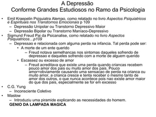 A Depressão  Conforme Grandes Estudiosos no Ramo da Psicologia Emil Kraepelin Psiquiatra Alemao, como relatado no livro  Aspectos Psiquiatricos e Espirituais nos Transtornos Emocionais  p 109  Depressão Unipolar ou Transtorno Depressivo Maior Depressão Bipolar ou Transtorno Maníaco-Depressivo Sigmund Freud Pai da Psicanalise, como relatado no livro  Aspectos Psiquiatricos…p109 Depressao e relacionada com alguma perda na infancia. Tal perda pode ser: A morte de um ente querido  Freud notava semelhancas nos sintomas daqueles sofrendo de depressao e daqueles sofrendo com a morte de alguem querido Escassez ou excesso de amor  Freud acreditava que existe uma perda quando criancas recebem pouco amor dos pais ou muito amor dos pais. Pouco amor=obviamente causando uma sensacao de perda na crianca ou muito amor, a crianca cresce e tenta receber o mesmo tanto de amor dos outros, o que nunca acontece pois nao existe amor maior do que dos pais, especialmente se for em excesso  C.G. Yung Inconsciente Coletivo Maslow  Introduziu uma piramide explicando as necessidades do homem. GENIO DA LAMPADA MAGICA 