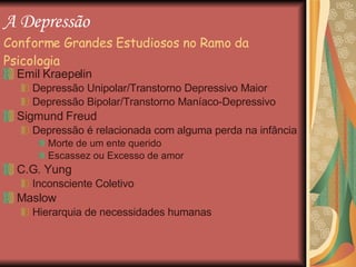 A Depressão   Conforme Grandes Estudiosos no Ramo da Psicologia Emil Kraepelin  Depressão Unipolar/Transtorno Depressivo Maior Depressão Bipolar/Transtorno Maníaco-Depressivo Sigmund Freud Depressão é relacionada com alguma perda na infância Morte de um ente querido Escassez ou Excesso de amor C.G. Yung Inconsciente Coletivo  Maslow Hierarquia de necessidades humanas 