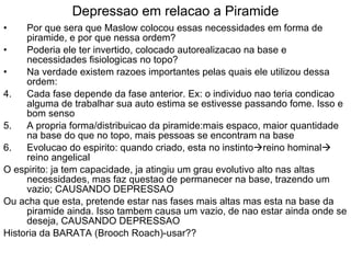 Depressao em relacao a Piramide Por que sera que Maslow colocou essas necessidades em forma de piramide, e por que nessa ordem? Poderia ele ter invertido, colocado autorealizacao na base e necessidades fisiologicas no topo? Na verdade existem razoes importantes pelas quais ele utilizou dessa ordem: Cada fase depende da fase anterior. Ex: o individuo nao teria condicao alguma de trabalhar sua auto estima se estivesse passando fome. Isso e bom senso A propria forma/distribuicao da piramide:mais espaco, maior quantidade na base do que no topo, mais pessoas se encontram na base Evolucao do espirito: quando criado, esta no instinto  reino hominal  reino angelical O espirito: ja tem capacidade, ja atingiu um grau evolutivo alto nas altas necessidades, mas faz questao de permanecer na base, trazendo um vazio; CAUSANDO DEPRESSAO Ou acha que esta, pretende estar nas fases mais altas mas esta na base da piramide ainda. Isso tambem causa um vazio, de nao estar ainda onde se deseja, CAUSANDO DEPRESSAO Historia da BARATA (Brooch Roach)-usar?? 