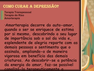 Como Curar a Depressão? Terapia Transpessoal Terapia do Riso Amorterapia “ Amorterapia decorre do auto-amor, quando o ser se enriquece de estima por si mesmo, descobrindo o seu lugar de importância sob o sol da vida e, esplendente de alegria reparte com as demais pessoas o sentimento que o assinala, ampliando-o de maneira vigorosa em benefício das demais criaturas. Ao descobrir-se a potência da energia do amor, faz-se possível canalizá-la terapeuticamente a benefício próprio como do próximo .”   Joanna de Ângelis   Amor, Imbatível Amor 