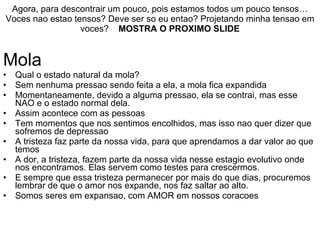 Agora, para descontrair um pouco, pois estamos todos um pouco tensos… Voces nao estao tensos? Deve ser so eu entao? Projetando minha tensao em voces?  MOSTRA O PROXIMO SLIDE Mola Qual o estado natural da mola? Sem nenhuma pressao sendo feita a ela, a mola fica expandida Momentaneamente, devido a alguma pressao, ela se contrai, mas esse NAO e o estado normal dela. Assim acontece com as pessoas Tem momentos que nos sentimos encolhidos, mas isso nao quer dizer que sofremos de depressao A tristeza faz parte da nossa vida, para que aprendamos a dar valor ao que temos A dor, a tristeza, fazem parte da nossa vida nesse estagio evolutivo onde nos encontramos. Elas servem como testes para crescermos.  E sempre que essa tristeza permanecer por mais do que dias, procuremos lembrar de que o amor nos expande, nos faz saltar ao alto. Somos seres em expansao, com AMOR em nossos coracoes 