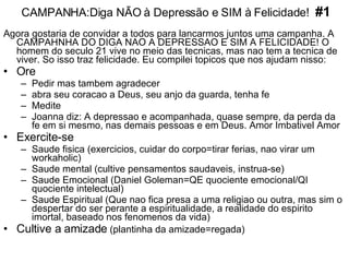 CAMPANHA:Diga NÃO à Depressão e SIM à Felicidade!  #1 Agora gostaria de convidar a todos para lancarmos juntos uma campanha. A CAMPAHNHA DO DIGA NAO A DEPRESSAO E SIM A FELICIDADE! O homem do seculo 21 vive no meio das tecnicas, mas nao tem a tecnica de viver. So isso traz felicidade. Eu compilei topicos que nos ajudam nisso: Ore   Pedir mas tambem agradecer abra seu coracao a Deus, seu anjo da guarda, tenha fe Medite Joanna diz: A depressao e acompanhada, quase sempre, da perda da fe em si mesmo, nas demais pessoas e em Deus. Amor Imbativel Amor Exercite-se   Saude fisica (exercicios, cuidar do corpo=tirar ferias, nao virar um workaholic) Saude mental (cultive pensamentos saudaveis, instrua-se) Saude Emocional (Daniel Goleman=QE quociente emocional/QI quociente intelectual) Saude Espiritual (Que nao fica presa a uma religiao ou outra, mas sim o despertar do ser perante a espiritualidade, a realidade do espirito imortal, baseado nos fenomenos da vida) Cultive a amizade  (plantinha da amizade=regada) 