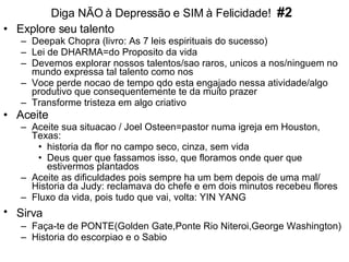 Diga NÃO à Depressão e SIM à Felicidade!  #2 Explore seu talento  Deepak Chopra (livro: As 7 leis espirituais do sucesso) Lei de DHARMA=do Proposito da vida Devemos explorar nossos talentos/sao raros, unicos a nos/ninguem no mundo expressa tal talento como nos Voce perde nocao de tempo qdo esta engajado nessa atividade/algo produtivo que consequentemente te da muito prazer Transforme tristeza em algo criativo Aceite  Aceite sua situacao / Joel Osteen=pastor numa igreja em Houston, Texas:  historia da flor no campo seco, cinza, sem vida Deus quer que fassamos isso, que floramos onde quer que estivermos plantados Aceite as dificuldades pois sempre ha um bem depois de uma mal/ Historia da Judy: reclamava do chefe e em dois minutos recebeu flores Fluxo da vida, pois tudo que vai, volta: YIN YANG Sirva   Faça-te de PONTE(Golden Gate,Ponte Rio Niteroi,George Washington) Historia do escorpiao e o Sabio 