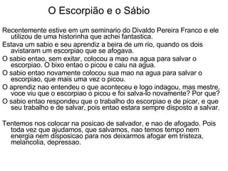 O Escorpião e o Sábio Recentemente estive em um seminario do Divaldo Pereira Franco e ele utilizou de uma historinha que achei fantastica. Estava um sabio e seu aprendiz a beira de um rio, quando os dois avistaram um escorpiao que se afogava.  O sabio entao, sem exitar, colocou a mao na agua para salvar o escorpiao. O bixo entao o picou e caiu na agua.  O sabio entao novamente colocou sua mao na agua para salvar o escorpiao, que mais uma vez o picou. O aprendiz nao entendeu o que aconteceu e logo indagou, mas mestre, voce viu que o escorpiao o picou e foi salva-lo novamente? Por que? O sabio entao respondeu que o trabalho do escorpiao e de picar, e que seu trabalho e de salvar, pois entao estara sempre disposto a salvar. Tentemos nos colocar na posicao de salvador, e nao de afogado. Pois toda vez que ajudamos, que salvamos, nao temos tempo nem energia nem disposicao para nos deixarmos afogar em tristeza, melancolia, depressao.  