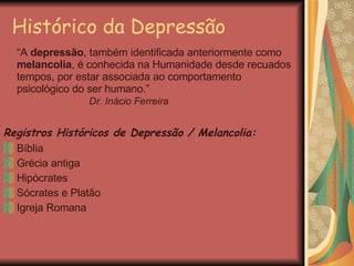 Histórico da Depressão “ A  depressão , também identificada anteriormente como  melancolia , é conhecida na Humanidade desde recuados tempos, por estar associada ao comportamento psicológico do ser humano.”    Dr. Inácio Ferreira Registros Históricos de Depressão / Melancolia: Bíblia Grécia antiga Hipócrates Sócrates e Platão Igreja Romana 
