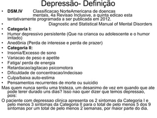 Depressão- Definição  DSM.IV   Classificacao NorteAmericana de doencas  mentais, 4a Revisao Inclusive, a quinta edicao esta tentativamente programada a ser publicada em 2012. Diagnostic and Statistical Manual of Mental Disorders Categoria I: Humor depressivo persistente (Que na crianca ou adolescente e o humor irritado) Anedônia (Perda de interesse e perda de prazer) Categoria II: Insonia/Excesso de sono Variacao de peso e apetite Fatiga/ perda de energia Retardacao/agitacao psicomotora Dificuldade de concentracao/indecisao Culpa/baixa auto-estima Pensamentos recurrentes de morte ou suicidio Mas quem nunca sentiu uma tristeza, um desanimo de vez em quando que ate pode terer durado uns dias? Isso nao quer dizer que temos depressao, pois: O paciente com depressao clinica apresenta os 2 sintomas da Categoria I e pelo menos 3 sintomas da Categoria II para o total de pelo menos 5 dos 9 sintomas por um total de pelo menos 2 semanas, por maior parte do dia. 