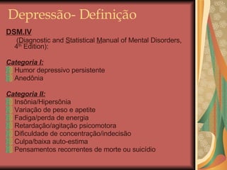 Depressão- Definição DSM.IV     ( D iagnostic and  S tatistical  M anual of Mental Disorders,  4 th  Edition): Categoria I: Humor depressivo persistente Anedônia Categoria II: Insônia/Hipersônia Variação de peso e apetite Fadiga/perda de energia Retardação/agitação psicomotora Dificuldade de concentração/indecisão Culpa/baixa auto-estima Pensamentos recorrentes de morte ou suicídio 