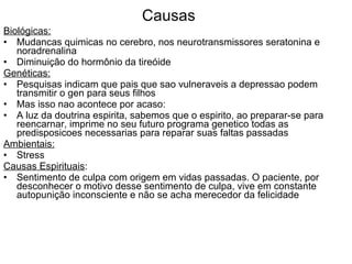 Causas Biológicas: Mudancas quimicas no cerebro, nos neurotransmissores seratonina e noradrenalina Diminuição do hormônio da tireóide Genéticas: Pesquisas indicam que pais que sao vulneraveis a depressao podem transmitir o gen para seus filhos Mas isso nao acontece por acaso: A luz da doutrina espirita, sabemos que o espirito, ao preparar-se para reencarnar, imprime no seu futuro programa genetico todas as predisposicoes necessarias para reparar suas faltas passadas Ambientais: Stress Causas Espirituais : Sentimento de culpa com origem em vidas passadas. O paciente, por desconhecer o motivo desse sentimento de culpa, vive em constante autopunição inconsciente e não se acha merecedor da felicidade 