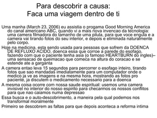 Para descobrir a causa: Faca uma viagem dentro de ti Uma manha (March 23, 2006) eu assistia o progama Good Morning America do canal americano ABC, quando vi a mais nova invencao da tecnologia: uma camera filmadora do tamanho de uma pilula, para que voce engula e a camera vai tirando fotos do seu interior, e depois e eliminada naturalmente pelo corpo. Hoje na medicina, esta sendo usada para pessoas que sofrem da DOENCA DE REFLUXO ACIDO, doenca essa que corroe a parede do esofago, fazendo com que o paciente tenha asia (o famoso HEARTBURN do ingles)– uma sensacao de queimacao que comeca na altura do coracao e se estende ate a garganta A camera entao leva 15 segundos para percorrer o esofago inteiro, tirando fotos que sao mandadas imediatamente para um computador onde o medico ja ve as imagens e na mesma hora, mostrando as fotos pro paciente, ja discutem o medicamento necessario para a doenca  A mesma coisa ocorre com nossa saude espiritual: usemos uma camera invisivel no interior do nosso espirito para checarmos os nossos conflitos para que nao caiamos numa depressao Essa busca e o auto-descobrimento, a maneira pela qual podemos nos transformal moralmente Primeiro se descobrem as faltas para que depois aconteca a reforma intima 