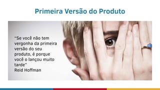 Primeira Versão do Produto
“Se você não tem
vergonha da primeira
versão do seu
produto, é porque
você o lançou muito
tarde”
Reid Hoffman
 