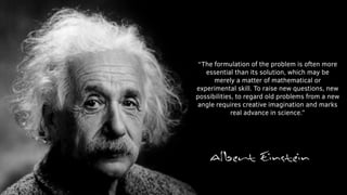 “The formulation of the problem is often more
essential than its solution, which may be
merely a matter of mathematical or
experimental skill. To raise new questions, new
possibilities, to regard old problems from a new
angle requires creative imagination and marks
real advance in science.”
 
