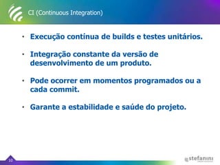 CI (Continuous Integration)
• Execução contínua de builds e testes unitários.
• Integração constante da versão de
desenvolvimento de um produto.
• Pode ocorrer em momentos programados ou a
cada commit.
• Garante a estabilidade e saúde do projeto.
10
 