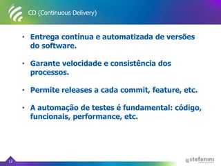 CD (Continuous Delivery)
• Entrega contínua e automatizada de versões
do software.
• Garante velocidade e consistência dos
processos.
• Permite releases a cada commit, feature, etc.
• A automação de testes é fundamental: código,
funcionais, performance, etc.
12
 