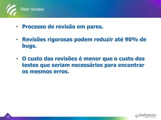 Peer review
• Processo de revisão em pares.
• Revisões rigorosas podem reduzir até 90% de
bugs.
• O custo das revisões é menor que o custo dos
testes que seriam necessários para encontrar
os mesmos erros.
16
 
