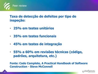 Peer review
Taxa de detecção de defeitos por tipo de
inspeção:
• 25% em testes unitários
• 35% em testes funcionais
• 45% em testes de integração
• 55% a 60% em revisões técnicas (código,
padrões, arquitetura, etc.)
Fonte: Code Complete, A Practical Handbook of Software
Construction - Steve McConnell
17
 