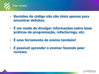Peer review
• Revisões de código não são úteis apenas para
encontrar defeitos.
• É um modo de divulgar informações sobre boas
práticas de programação, refactorings, etc.
• É uma ferramenta de ensino também!
• É possível aprender e ensinar fazendo peer
reviews.
18
 