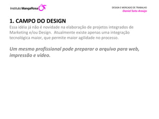 1. CAMPO DO DESIGN Essa idéia já não é novidade na elaboração de projetos integrados de Marketing e/ou Design.  Atualmente existe apenas uma integração tecnológica maior, que permite maior agilidade no processo.  Um mesmo profissional pode preparar o arquivo para web, impressão e vídeo.  