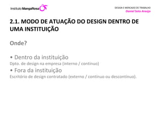 2.1. MODO DE ATUAÇÃO DO DESIGN DENTRO DE UMA INSTITUIÇÃO  Onde?  • Dentro da instituição  Dpto. de design na empresa (interno / contínuo) • Fora da instituição  Escritório de design contratado (externo / contínuo ou descontínuo).         