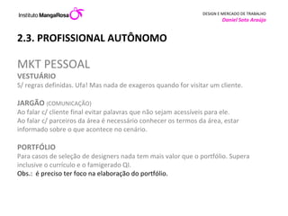 2.3. PROFISSIONAL AUTÔNOMO MKT PESSOAL VESTUÁRIO S/ regras definidas. Ufa! Mas nada de exageros quando for visitar um cliente.  JARGÃO  ( COMUNICAÇÃO) Ao falar c/ cliente final evitar palavras que não sejam acessíveis para ele.  Ao falar c/ parceiros da área é necessário conhecer os termos da área, estar informado sobre o que acontece no cenário.  PORTFÓLIO Para casos de seleção de designers nada tem mais valor que o portfólio. Supera inclusive o currículo e o famigerado QI.  Obs.:  é preciso ter foco na elaboração do portfólio.  