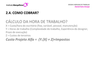 2.4. COMO COBRAR? CÁLCULO DA HORA DE TRABALHO? X = Custo/hora do escritório (fixo, variável, pessoal, manutenção) Y = Horas de trabalho (Complexidade do trabalho, Experiência do designer, Prazo de execução) Z = Custos de terceiros Custo Projeto Alfa =  (Y.(X) + Z)+Impostos 