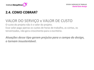 2.4. COMO COBRAR? VALOR DO SERVIÇO x VALOR DE CUSTO O custo do projeto não é o valor do projeto.  Esse valor paga apenas os custos de horas de trabalho, as contas, os terceirizados, não gera crescimento para o escritório.  Atuações desse tipo geram prejuízo para o campo do design, o tornam insustentável.  