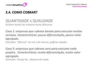 2.4. COMO COBRAR? QUANTIDADE x QUALIDADE  Existem modos de trabalho muito diferente.  Caso 1: empresas que cobram barato para executar muitos serviços. Características: pouca diferenciação, pouco valor agregado. Exemplos: “fábricas” de site e de marcas, gráficas rápidas. Caso 2: empresas que cobram caro para executar cada projeto.  Características: muita diferenciação, muito valor agregado.  Exemplos: Gringo.Nu , Maisons de moda 