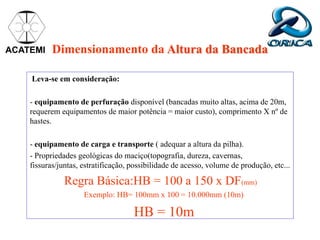 Dimensionamento da Altura da Bancada
Leva-se em consideração:
- equipamento de perfuração disponível (bancadas muito altas, acima de 20m,
requerem equipamentos de maior potência = maior custo), comprimento X nº de
hastes.
- equipamento de carga e transporte ( adequar a altura da pilha).
- Propriedades geológicas do maciço(topografia, dureza, cavernas,
fissuras/juntas, estratificação, possibilidade de acesso, volume de produção, etc...
Regra Básica:HB = 100 a 150 x DF(mm)
Exemplo: HB= 100mm x 100 = 10.000mm (10m)
HB = 10m
ACATEMI
 