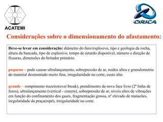 Considerações sobre o dimensionamento do afastamento:
Deve-se levar em consideração: diâmetro do furo/explosivo, tipo e geologia da rocha,
altura da bancada, tipo de explosivo, tempo de retardo disponível, número e direção de
fissuras, dimensões do britador primário.
pequeno – pode causar ultralançamento, sobrepressão de ar, ruídos altos e granulometria
do material desmontado muito fina, irregularidade no corte, custo alto.
grande – rompimento trazeiro(over break), prendimento da nova face livre (2ª linha de
furos), ultralançamento (vertical - cratera), sobrepressão de ar, níveis altos de vibrações
em função do confinamento dos gases, fragmentação grossa, nº elevado de matacões,
iregularidade da praça(repé), irregularidade no corte.
ACATEMI
 