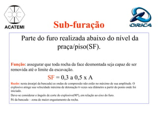ACATEMI Sub-furação
Parte do furo realizada abaixo do nível da
praça/piso(SF).
Função: assegurar que toda rocha da face desmontada seja capaz de ser
removida até o limite da escavação.
SF = 0,3 a 0,5 x A
Razão: nesta área(pé da bancada) as ondas de compressão não estão no máximo de sua amplitude. O
explosivo atinge sua velocidade máxima de detonação 6 vezes seu diâmetro a partir do ponto onde foi
iniciado.
Deve-se considerar o ângulo de corte do explosivo(90º), em relação ao eixo do furo.
Pé da bancada – zona de maior engastamento da rocha.
 