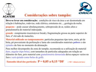 Considerações sobre tampão:
Deve-se levar em consideração: condições de risco da área a ser desmontada em
relação à habitações, rodovias, rede elétrica, estruturas etc..., geologia da rocha.
pequeno – pode causar ultralançamento, sobrepressão de ar, ruídos altos e
granulometria do material indesejada.
grande –rompimento trazeiro(over break), fragmentação grossa na parte superior do
furo, nº elevado de matacões.
Material utilizado no tamponamento: partículas pequenas tipo terra, areia, pó de
brita, pó proveniente da perfuração e lama são considerados materiais pobres e são
ejetados do furo no momento da detonação.
Para melhor desempenho da zona do tampão, recomenda-se a utilização de material
duro, angular (tipo brita), com tamanhos de partículas adequadas em relação ao
diâmetro do furo, pois material com granulometria demasiada deixa espaços vazios no
furo e será ajetado como bolas de golfe.
-Tamanho ideal das partícula: P = 0,05 a 0,15 *DF ( *DF = diâmeto do furo)
ACATEMI
 