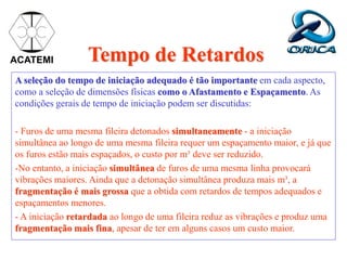 Tempo de Retardos
A seleção do tempo de iniciação adequado é tão importante em cada aspecto,
como a seleção de dimensões físicas como o Afastamento e Espaçamento. As
condições gerais de tempo de iniciação podem ser discutidas:
- Furos de uma mesma fileira detonados simultaneamente - a iniciação
simultânea ao longo de uma mesma fileira requer um espaçamento maior, e já que
os furos estão mais espaçados, o custo por m³ deve ser reduzido.
-No entanto, a iniciação simultânea de furos de uma mesma linha provocará
vibrações maiores. Ainda que a detonação simultânea produza mais m³, a
fragmentação é mais grossa que a obtida com retardos de tempos adequados e
espaçamentos menores.
- A iniciação retardada ao longo de uma fileira reduz as vibrações e produz uma
fragmentação mais fina, apesar de ter em alguns casos um custo maior.
ACATEMI
 