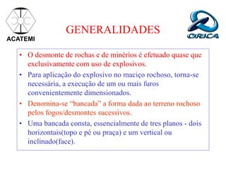 GENERALIDADES
• O desmonte de rochas e de minérios é efetuado quase que
exclusivamente com uso de explosivos.
• Para aplicação do explosivo no maciço rochoso, torna-se
necessária, a execução de um ou mais furos
convenientemente dimensionados.
• Denomina-se “bancada” a forma dada ao terreno rochoso
pelos fogos/desmontes sucessivos.
• Uma bancada consta, essencialmente de tres planos - dois
horizontais(topo e pé ou praça) e um vertical ou
inclinado(face).
ACATEMI
 