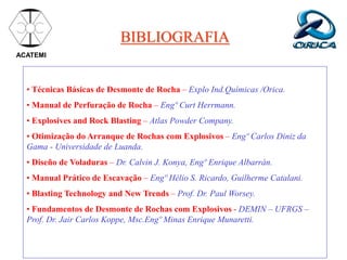 BIBLIOGRAFIA
ACATEMI
• Técnicas Básicas de Desmonte de Rocha – Explo Ind.Químicas /Orica.
• Manual de Perfuração de Rocha – Engº Curt Herrmann.
• Explosives and Rock Blasting – Atlas Powder Company.
• Otimização do Arranque de Rochas com Explosivos – Engº Carlos Diniz da
Gama - Universidade de Luanda.
• Diseño de Voladuras – Dr. Calvin J. Konya, Engº Enrique Albarrán.
• Manual Prático de Escavação – Engº Hélio S. Ricardo, Guilherme Catalani.
• Blasting Technology and New Trends – Prof. Dr. Paul Worsey.
• Fundamentos de Desmonte de Rochas com Explosivos - DEMIN – UFRGS –
Prof. Dr. Jair Carlos Koppe, Msc.Engº Minas Enrique Munaretti.
 