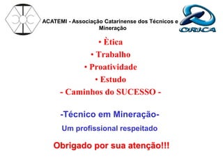 • Ètica
• Trabalho
• Proatividade
• Estudo
- Caminhos do SUCESSO -
-Técnico em Mineração-
Um profissional respeitado
ACATEMI - Associação Catarinense dos Técnicos em
Mineração
Obrigado por sua atenção!!!
 