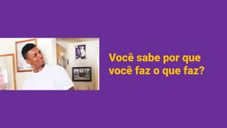 Você sabe por que
você faz o que faz?
 