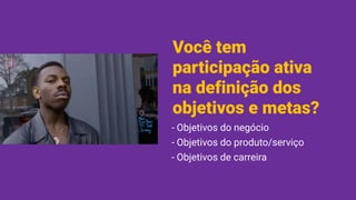 Você tem
participação ativa
na definição dos
objetivos e metas?
- Objetivos do negócio
- Objetivos do produto/serviço
- Objetivos de carreira
 