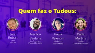 John
Robert
CEO 
Vendas
Neviton
Santana
Co-Founder -
Product Designer
Paula
Valentim
Marketing
Social Media
Carla
Martins
Vendas
Customer Success
Quem faz o Tudous:
 