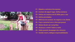 01 - Mapeie a estrutura da empresa
02 - Comece de algum lugar. Defina números
03 - Defina um máximo de 05 OKRs para o ano
04 - Defina prioridades
05 - Métricas de sucesso: do negócio e do cliente
06 - Faça o possível com o time que possui
07 - Metas devem ser cumpridas
08 - Alcançou a meta? Dobre a meta
09 - Saiba quando desapegar dos números
10 - Gestão macro, delegue responsabilidades
 