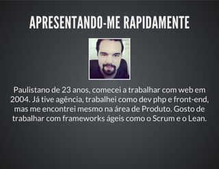 APRESENTANDO-ME RAPIDAMENTE
Paulistano de 23 anos, comecei a trabalhar com web em
2004. Já tive agência, trabalhei como dev php e front-end,
mas me encontrei mesmo na área de Produto. Gosto de
trabalhar com frameworks ágeis como o Scrum e o Lean.
 