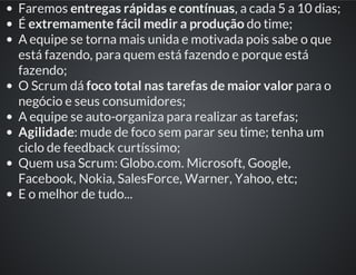 Faremos entregas rápidas e contínuas, a cada 5 a 10 dias;
É extremamente fácil medir a produção do time;
A equipe se torna mais unida e motivada pois sabe o que
está fazendo, para quem está fazendo e porque está
fazendo;
O Scrum dá foco total nas tarefas de maior valor para o
negócio e seus consumidores;
A equipe se auto-organiza para realizar as tarefas;
Agilidade: mude de foco sem parar seu time; tenha um
ciclo de feedback curtíssimo;
Quem usa Scrum: Globo.com. Microsoft, Google,
Facebook, Nokia, SalesForce, Warner, Yahoo, etc;
E o melhor de tudo...
 